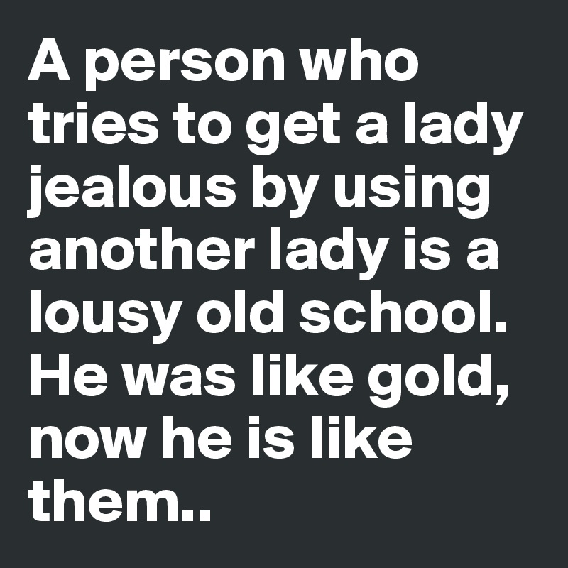 A person who tries to get a lady jealous by using another lady is a lousy old school. He was like gold, now he is like them..