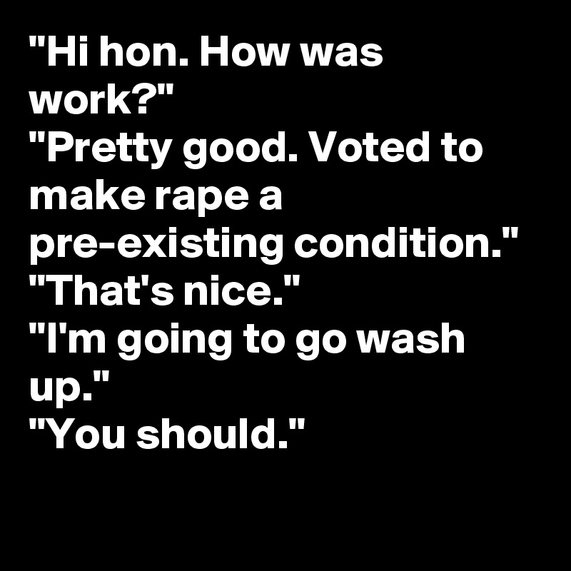 "Hi hon. How was work?"
"Pretty good. Voted to make rape a pre-existing condition."
"That's nice."
"I'm going to go wash up."
"You should."