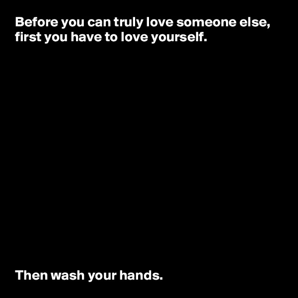 Before you can truly love someone else, first you have to love yourself.















Then wash your hands.
