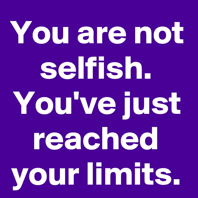 You are not selfish. You've just reached your limits.