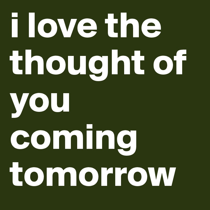 i love the thought of you coming tomorrow