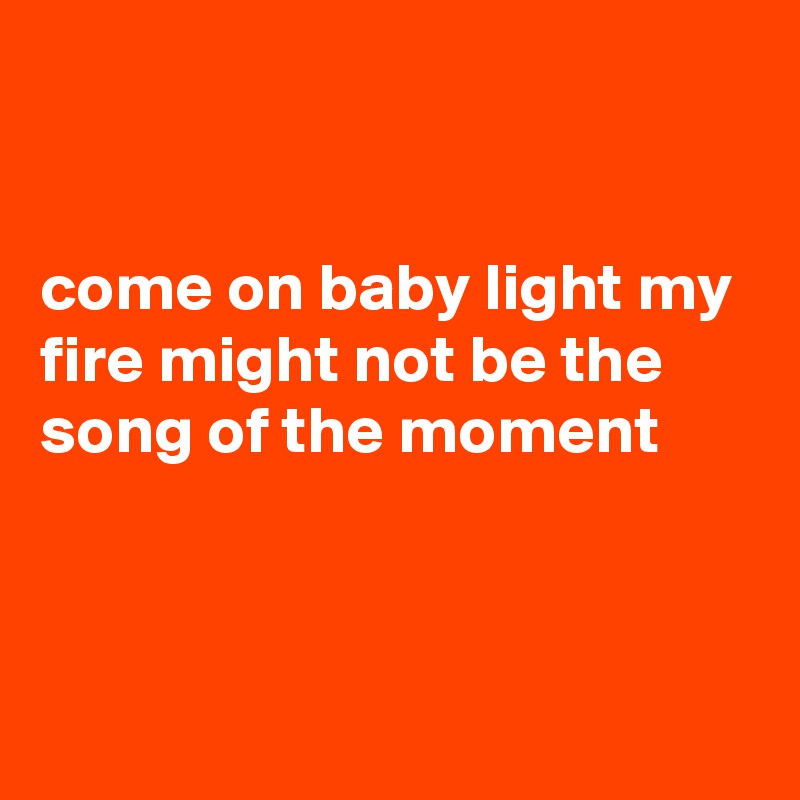 


come on baby light my fire might not be the song of the moment



