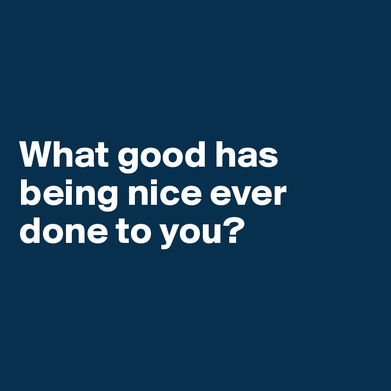 


What good has being nice ever done to you?


