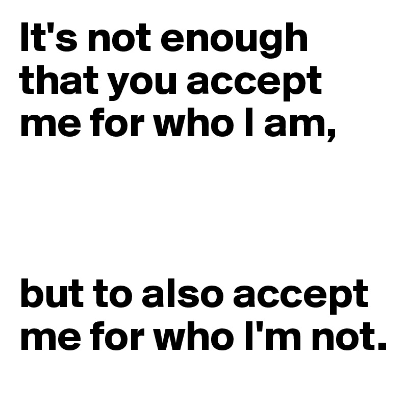 It's not enough that you accept me for who I am, 



but to also accept me for who I'm not.