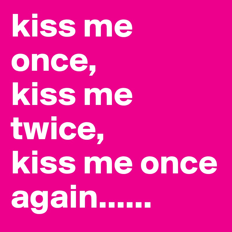 kiss me once,
kiss me twice,
kiss me once again......