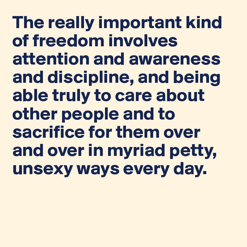The really important kind of freedom involves attention and awareness and discipline, and being able truly to care about other people and to sacrifice for them over and over in myriad petty, unsexy ways every day.


