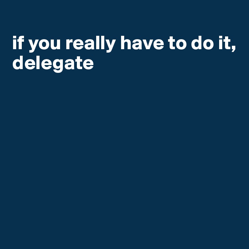 
if you really have to do it, delegate







