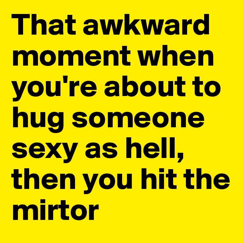 That awkward moment when you're about to hug someone sexy as hell, then you hit the mirtor