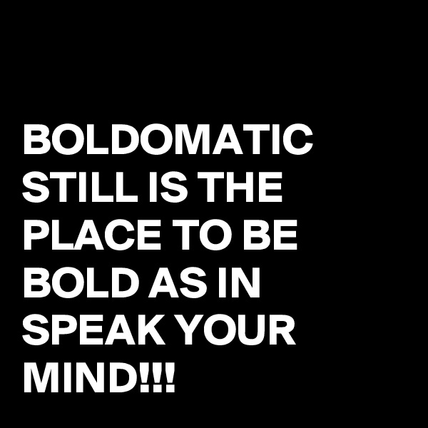 

BOLDOMATIC  STILL IS THE PLACE TO BE BOLD AS IN SPEAK YOUR MIND!!!