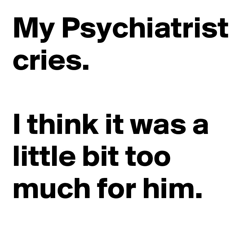 My Psychiatrist cries.

I think it was a little bit too much for him.