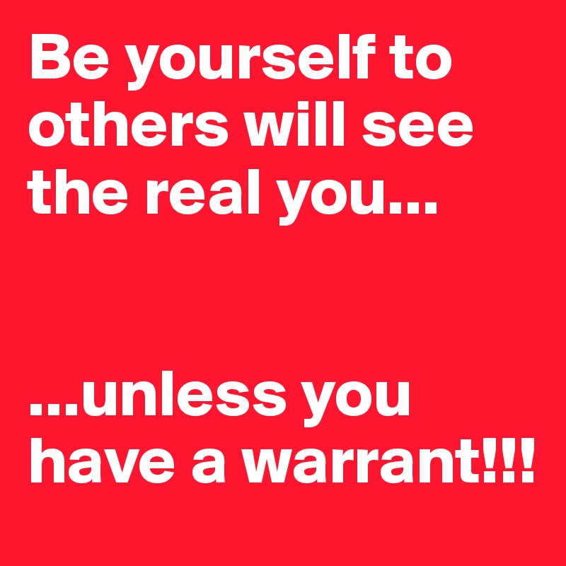Be yourself to others will see the real you...


...unless you have a warrant!!!