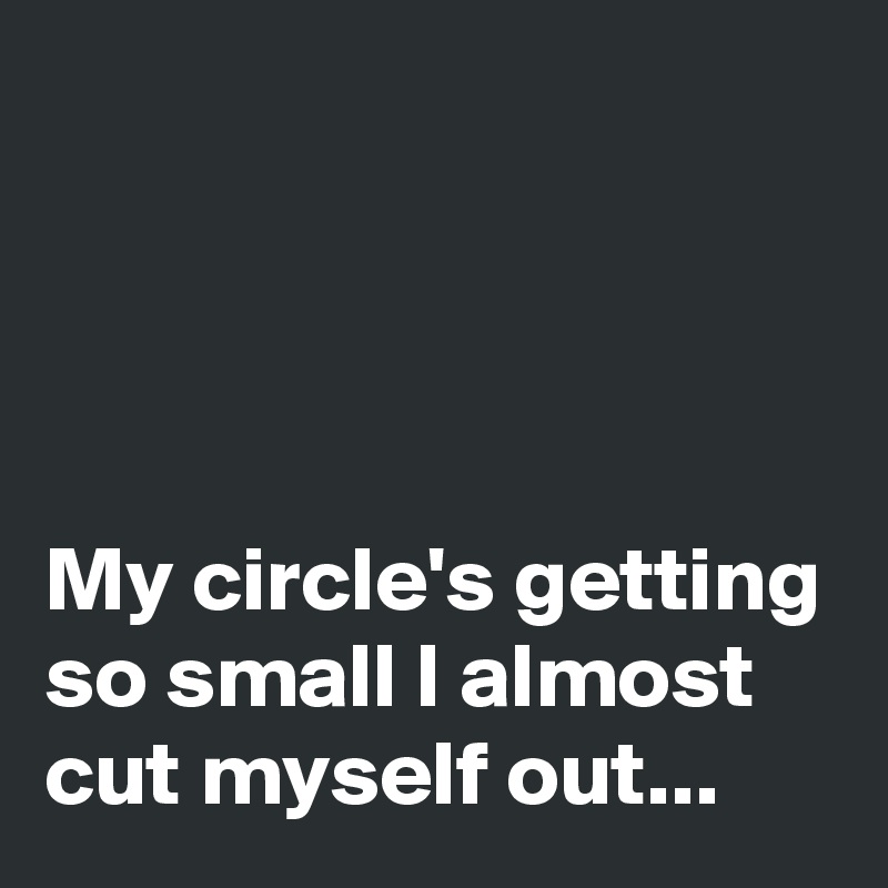 




My circle's getting so small I almost cut myself out...