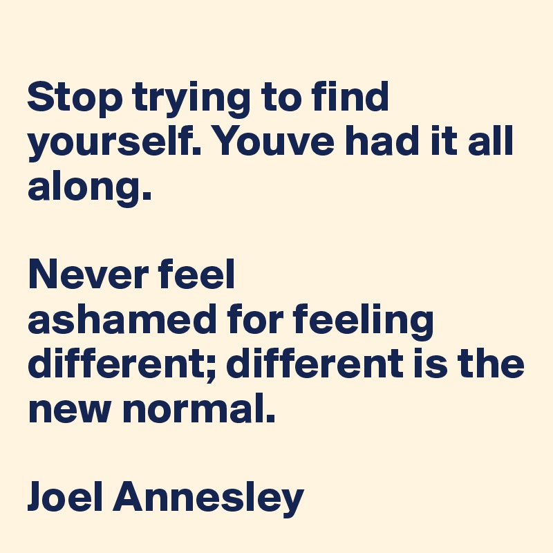 
Stop trying to find yourself. Youve had it all along. 

Never feel 
ashamed for feeling different; different is the new normal.

Joel Annesley