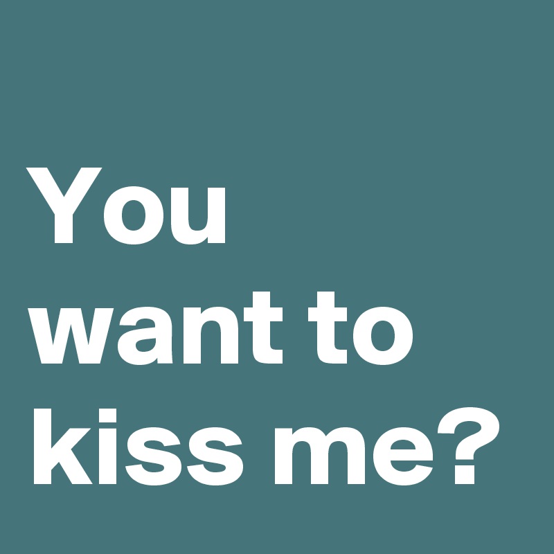 
You
want to
kiss me?
