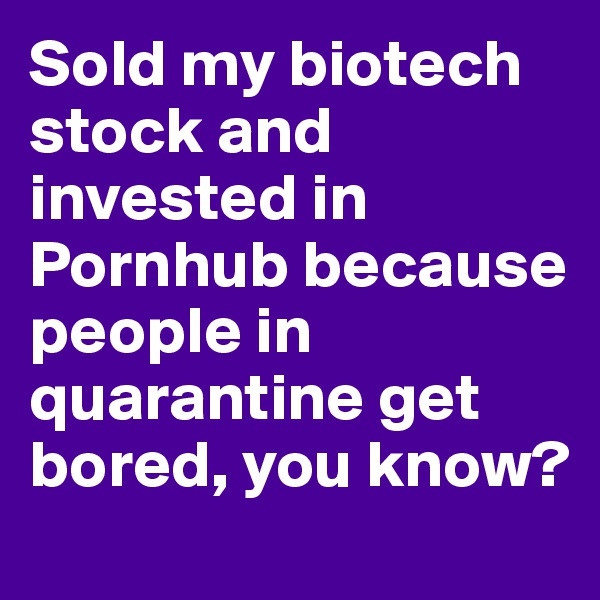 Sold my biotech stock and invested in Pornhub because people in quarantine get bored, you know?