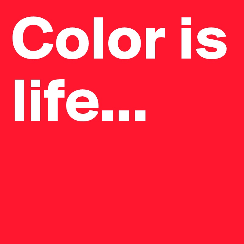 Color is life...