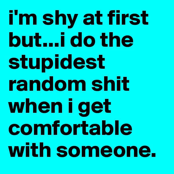 i'm shy at first but...i do the stupidest random shit when i get comfortable with someone.