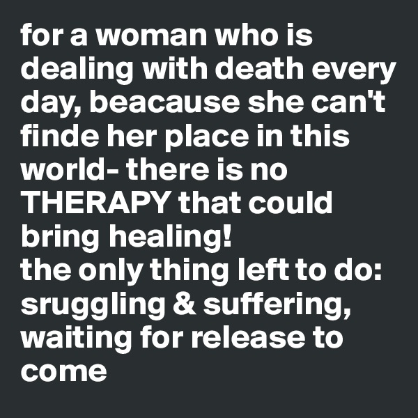 for a woman who is dealing with death every day, beacause she can't finde her place in this world- there is no THERAPY that could bring healing!
the only thing left to do: sruggling & suffering, waiting for release to come