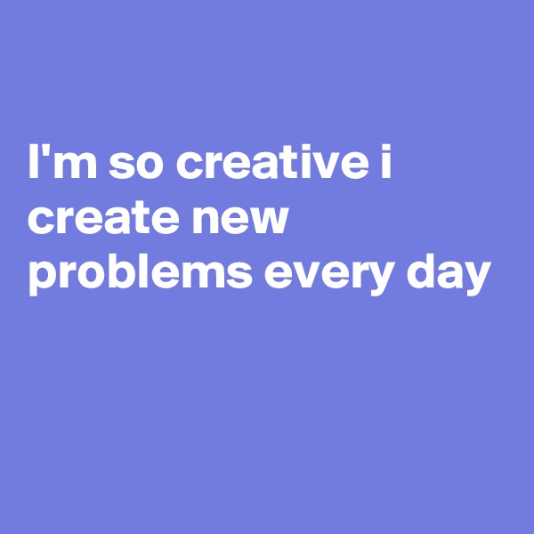 

I'm so creative i create new problems every day 



