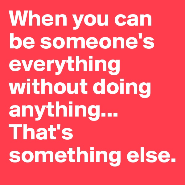 When you can be someone's everything without doing anything... That's something else.