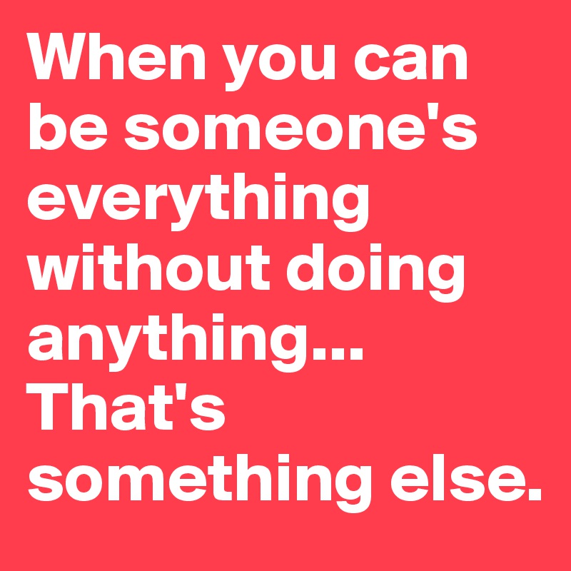 When you can be someone's everything without doing anything... That's something else.