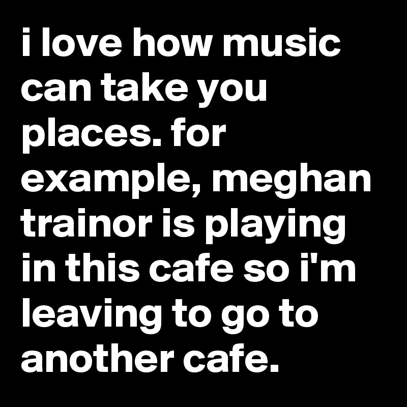 i love how music can take you places. for example, meghan trainor is playing in this cafe so i'm leaving to go to another cafe.