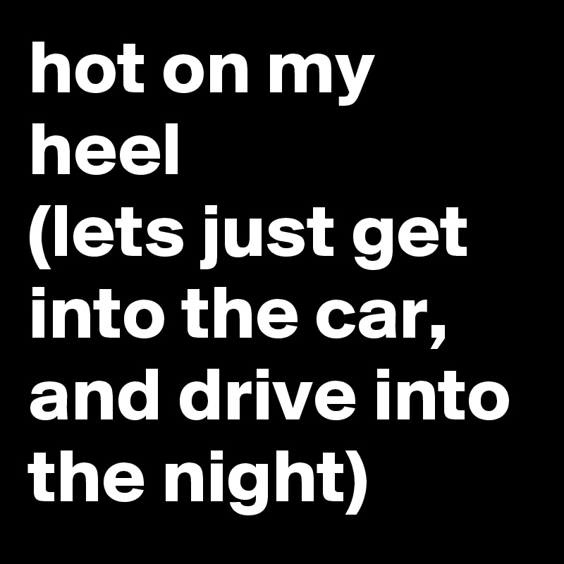 hot on my heel 
(lets just get into the car, and drive into the night)