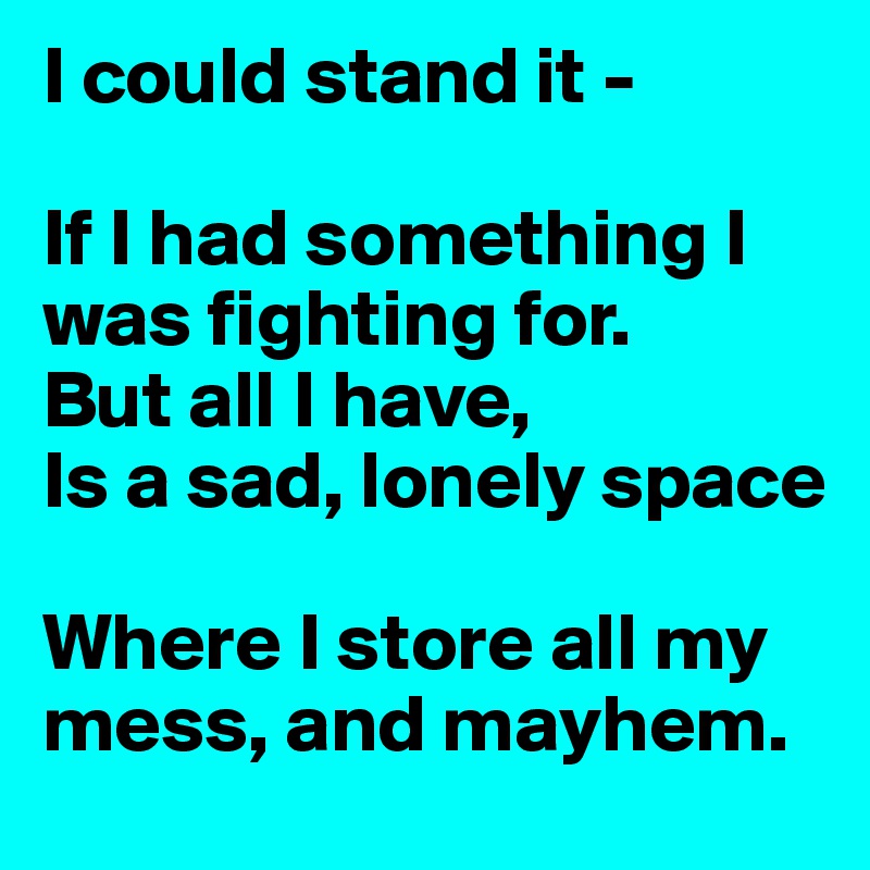 I could stand it -

If I had something I was fighting for.
But all I have,
Is a sad, lonely space

Where I store all my mess, and mayhem.