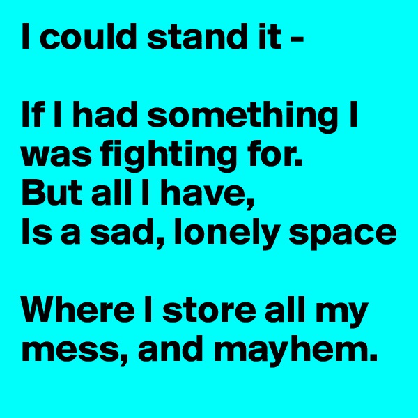 I could stand it -

If I had something I was fighting for.
But all I have,
Is a sad, lonely space

Where I store all my mess, and mayhem.