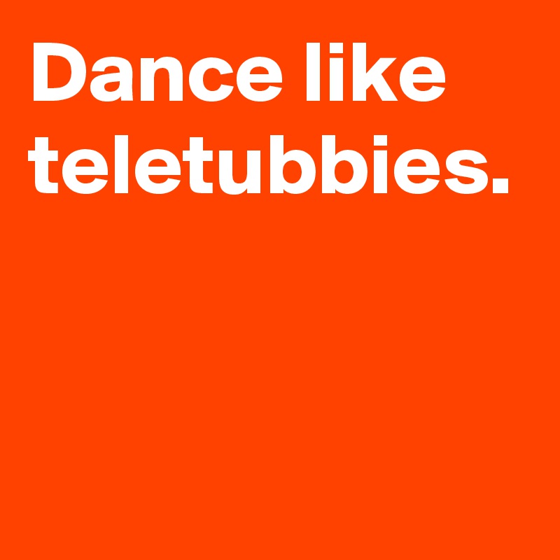 Dance like teletubbies.