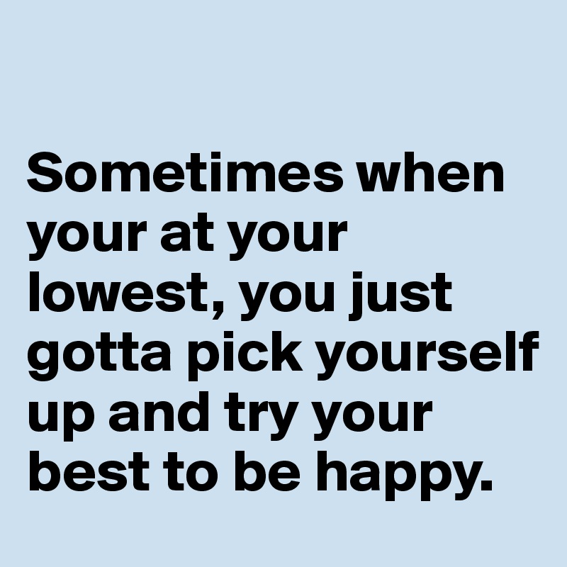 

Sometimes when your at your lowest, you just gotta pick yourself up and try your best to be happy.