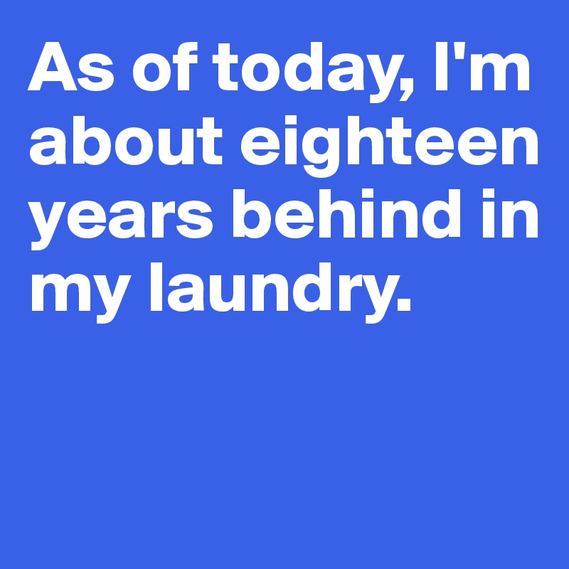 As of today, I'm about eighteen years behind in my laundry. 

