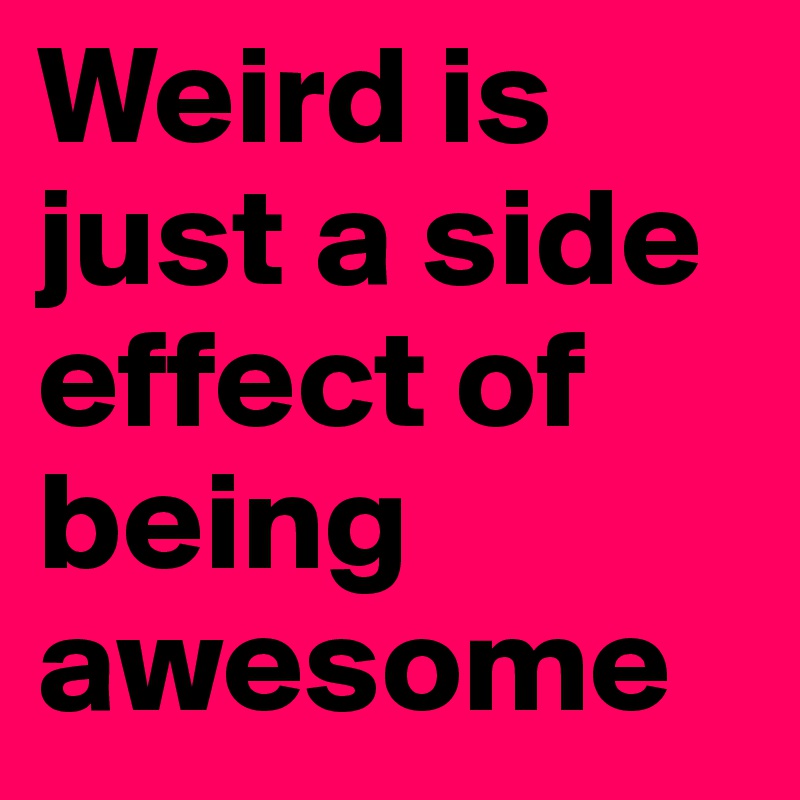 Weird is just a side effect of being awesome