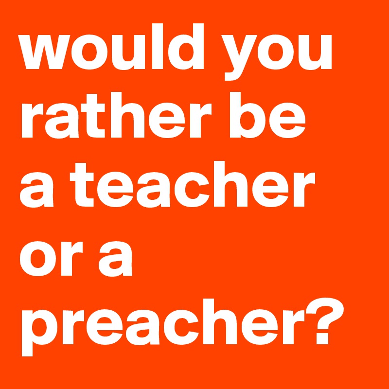 would you rather be 
a teacher or a preacher?