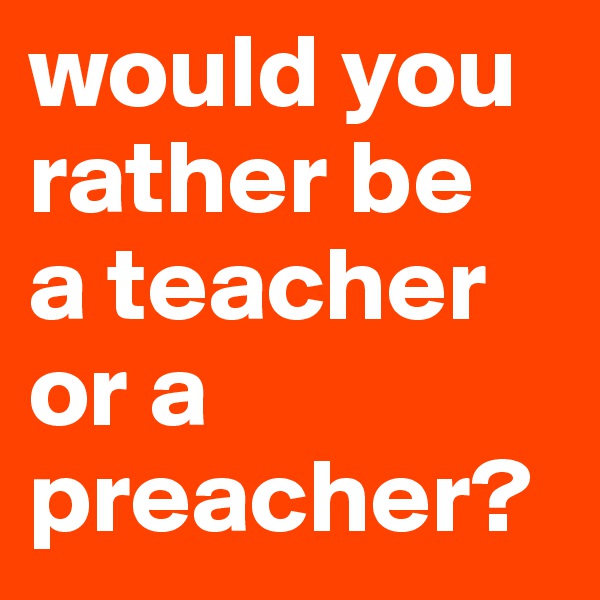 would you rather be 
a teacher or a preacher?