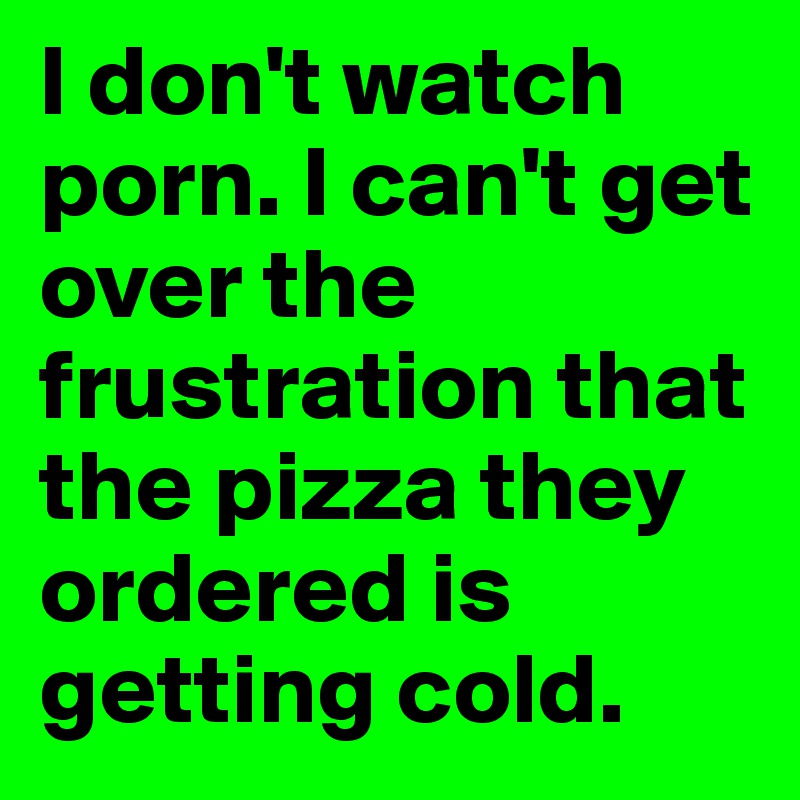 I don't watch porn. I can't get over the frustration that the pizza they ordered is getting cold.