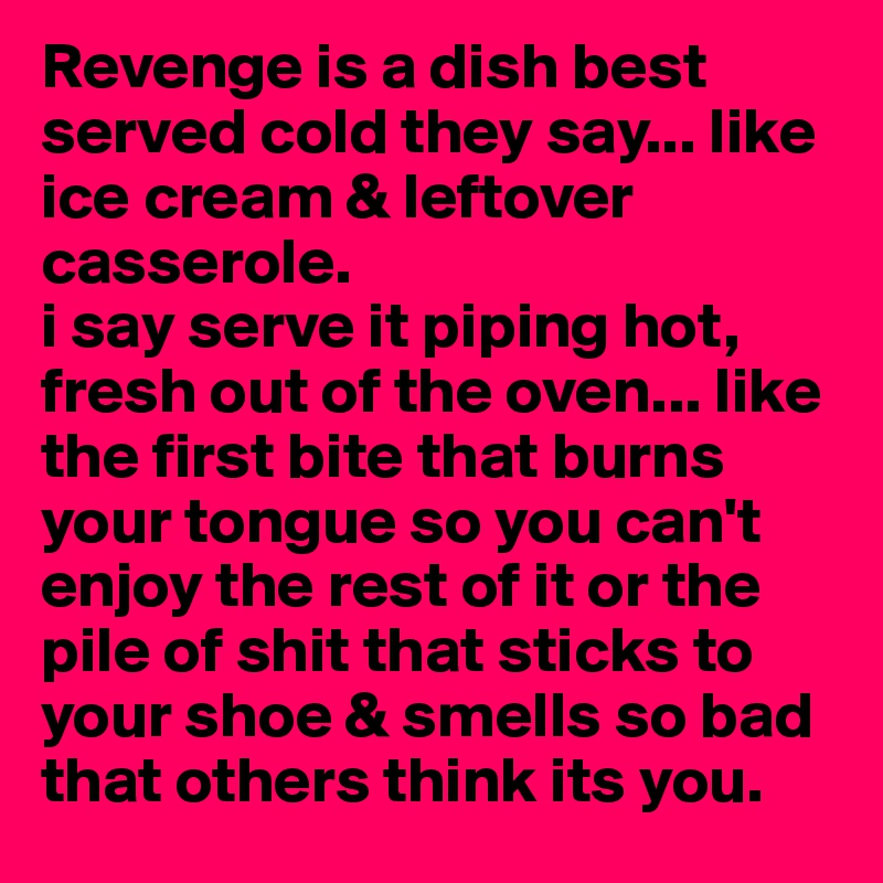 Revenge is a dish best served cold they say... like ice cream & leftover casserole.
i say serve it piping hot, fresh out of the oven... like the first bite that burns your tongue so you can't enjoy the rest of it or the pile of shit that sticks to your shoe & smells so bad that others think its you. 
