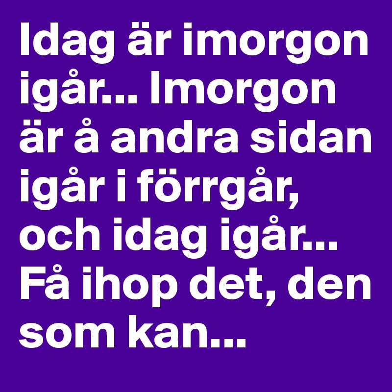 Idag är imorgon igår... Imorgon är å andra sidan igår i förrgår, och idag igår... Få ihop det, den som kan...