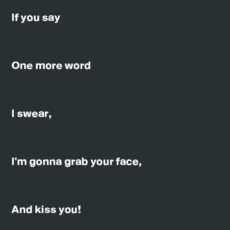 If you say



One more word



I swear,



I'm gonna grab your face,



And kiss you!