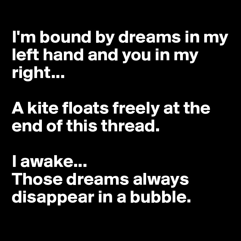 
I'm bound by dreams in my left hand and you in my right...

A kite floats freely at the end of this thread.

I awake...
Those dreams always disappear in a bubble.
