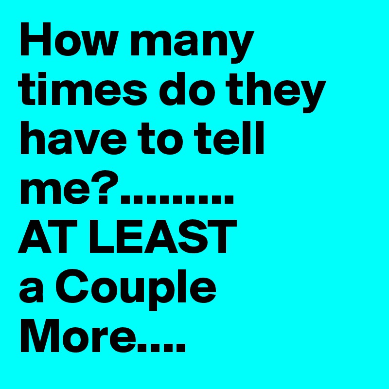 How many times do they have to tell me?......... 
AT LEAST 
a Couple More....