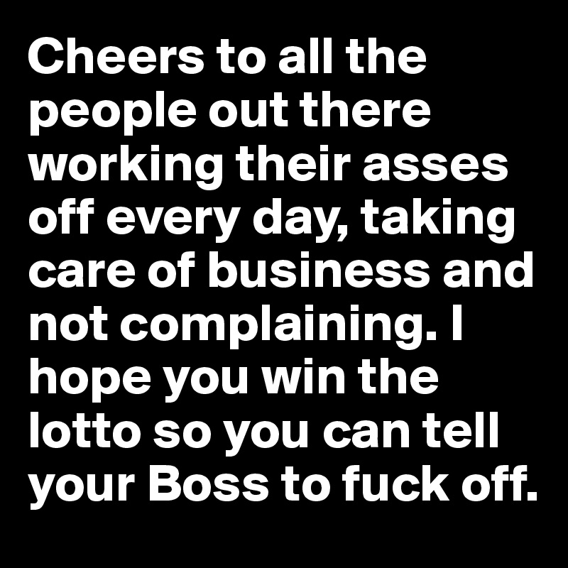 Cheers to all the people out there working their asses off every day, taking care of business and not complaining. I hope you win the lotto so you can tell your Boss to fuck off. 