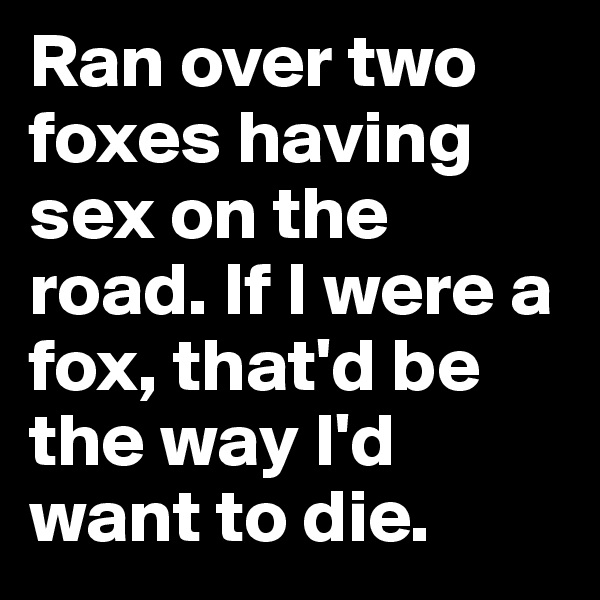 Ran over two foxes having sex on the road. If I were a fox, that'd be the way I'd want to die.