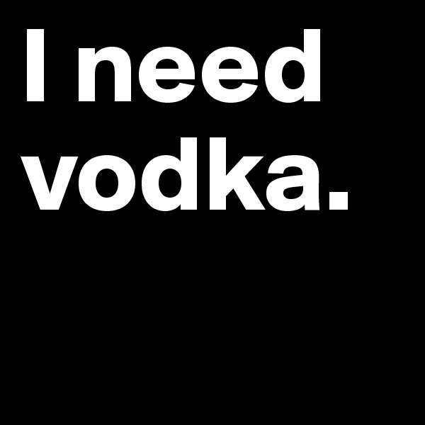I need vodka.