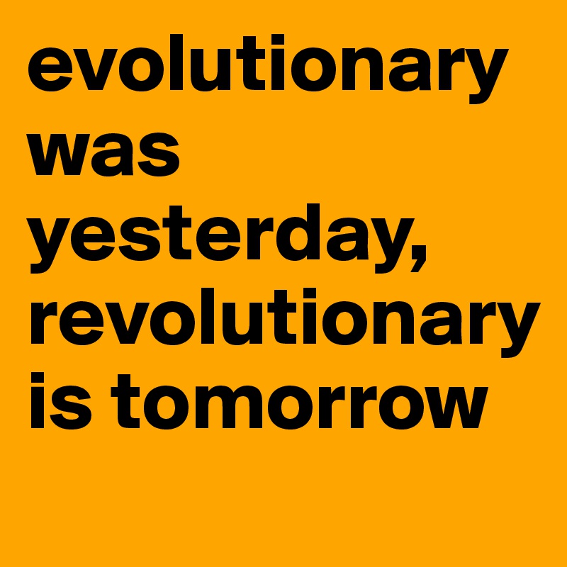 evolutionary was yesterday, revolutionary is tomorrow