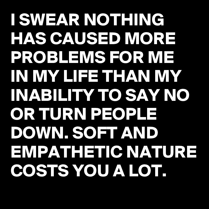 I SWEAR NOTHING HAS CAUSED MORE PROBLEMS FOR ME IN MY LIFE THAN MY INABILITY TO SAY NO OR TURN PEOPLE DOWN. SOFT AND EMPATHETIC NATURE COSTS YOU A LOT.