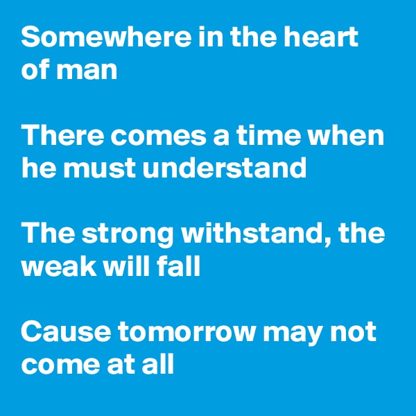 Somewhere in the heart of man

There comes a time when he must understand 

The strong withstand, the weak will fall 

Cause tomorrow may not come at all 