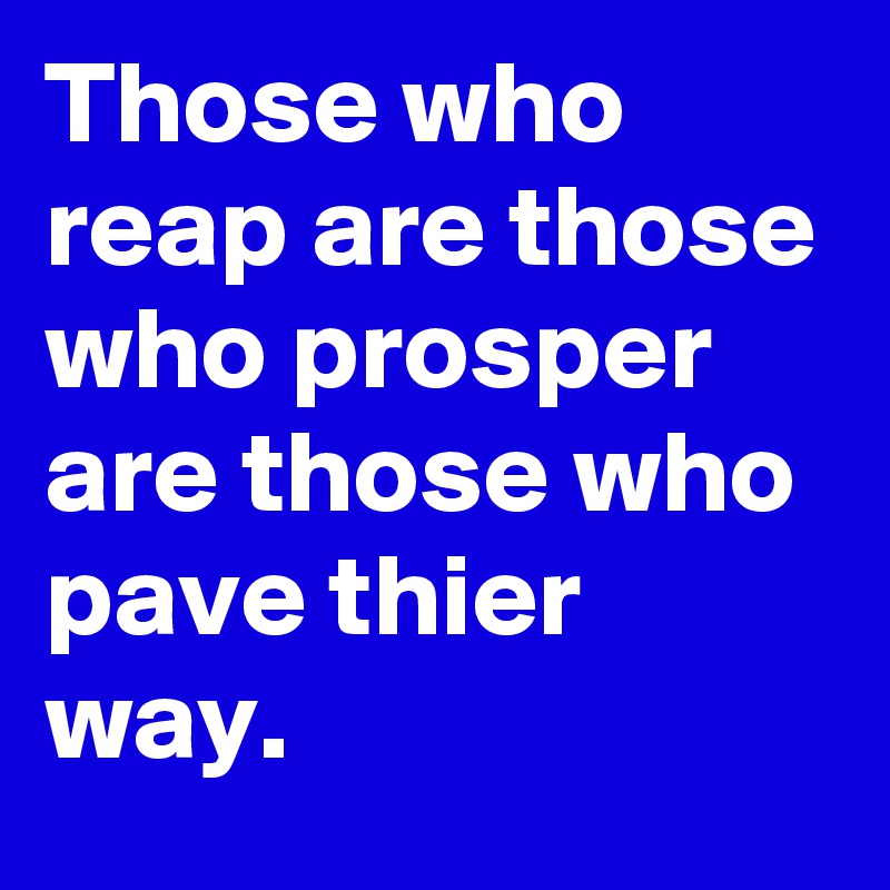 Those who reap are those who prosper  are those who pave thier way.