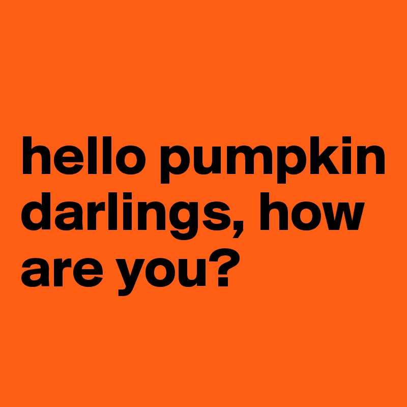 

hello pumpkin darlings, how are you?
