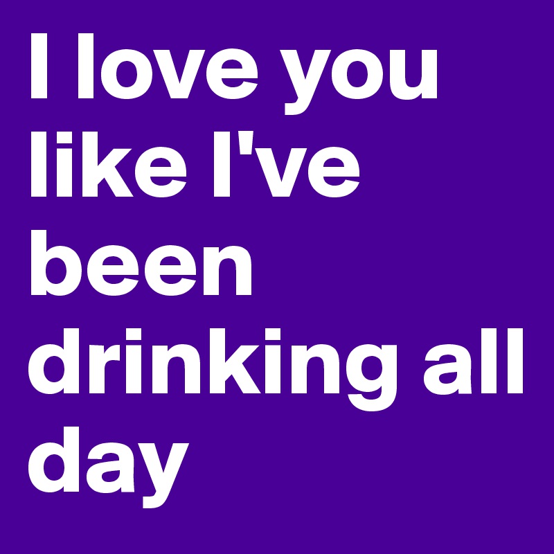 I love you like I've been drinking all day